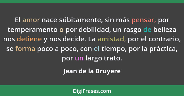 El amor nace súbitamente, sin más pensar, por temperamento o por debilidad, un rasgo de belleza nos detiene y nos decide. La amis... - Jean de la Bruyere