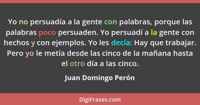 Yo no persuadía a la gente con palabras, porque las palabras poco persuaden. Yo persuadí a la gente con hechos y con ejemplos. Yo... - Juan Domingo Perón