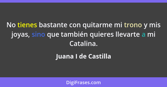 No tienes bastante con quitarme mi trono y mis joyas, sino que también quieres llevarte a mi Catalina.... - Juana I de Castilla