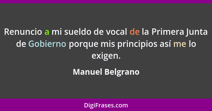 Renuncio a mi sueldo de vocal de la Primera Junta de Gobierno porque mis principios así me lo exigen.... - Manuel Belgrano