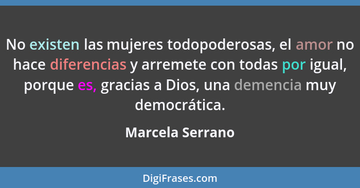 No existen las mujeres todopoderosas, el amor no hace diferencias y arremete con todas por igual, porque es, gracias a Dios, una dem... - Marcela Serrano