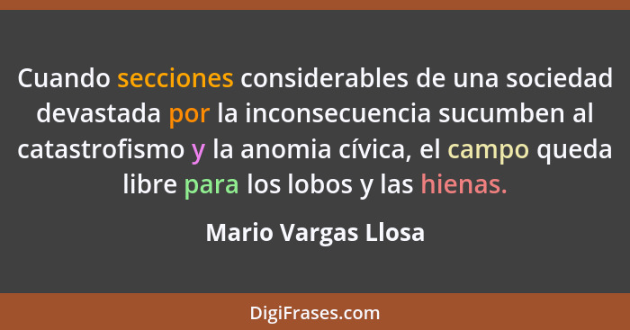 Cuando secciones considerables de una sociedad devastada por la inconsecuencia sucumben al catastrofismo y la anomia cívica, el c... - Mario Vargas Llosa
