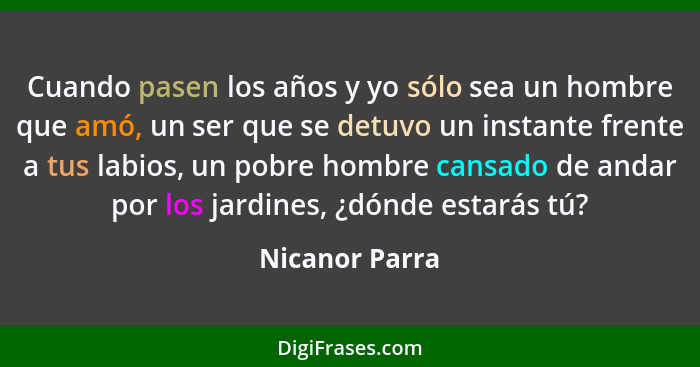 Cuando pasen los años y yo sólo sea un hombre que amó, un ser que se detuvo un instante frente a tus labios, un pobre hombre cansado d... - Nicanor Parra