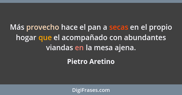 Más provecho hace el pan a secas en el propio hogar que el acompañado con abundantes viandas en la mesa ajena.... - Pietro Aretino