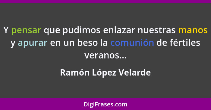 Y pensar que pudimos enlazar nuestras manos y apurar en un beso la comunión de fértiles veranos...... - Ramón López Velarde