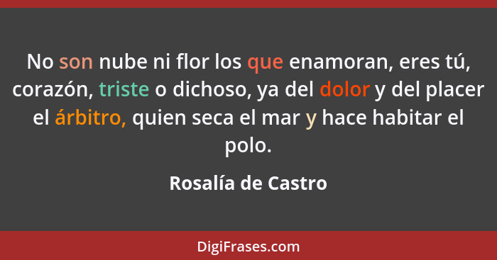 No son nube ni flor los que enamoran, eres tú, corazón, triste o dichoso, ya del dolor y del placer el árbitro, quien seca el mar... - Rosalía de Castro