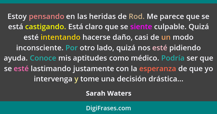 Estoy pensando en las heridas de Rod. Me parece que se está castigando. Está claro que se siente culpable. Quizá esté intentando hacers... - Sarah Waters