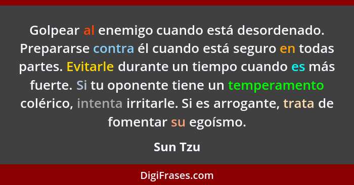 Golpear al enemigo cuando está desordenado. Prepararse contra él cuando está seguro en todas partes. Evitarle durante un tiempo cuando es má... - Sun Tzu