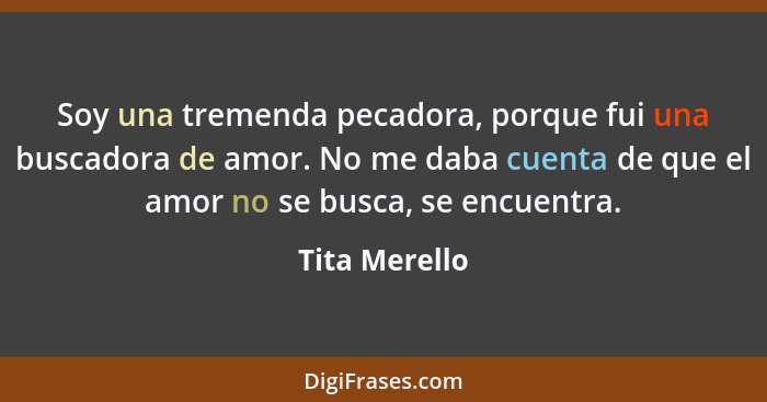 Soy una tremenda pecadora, porque fui una buscadora de amor. No me daba cuenta de que el amor no se busca, se encuentra.... - Tita Merello