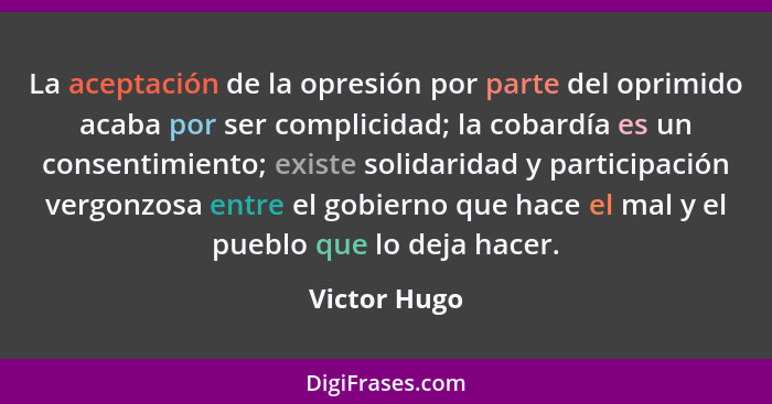 La aceptación de la opresión por parte del oprimido acaba por ser complicidad; la cobardía es un consentimiento; existe solidaridad y pa... - Victor Hugo