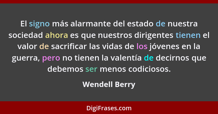 El signo más alarmante del estado de nuestra sociedad ahora es que nuestros dirigentes tienen el valor de sacrificar las vidas de los... - Wendell Berry