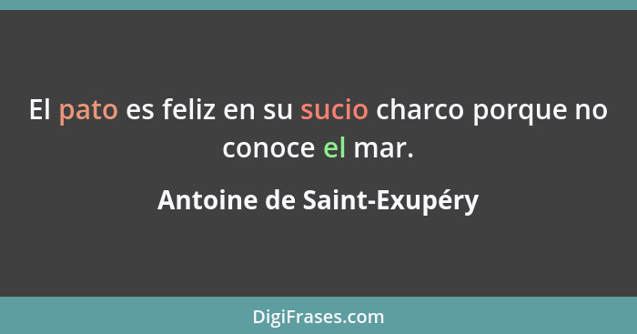 El pato es feliz en su sucio charco porque no conoce el mar.... - Antoine de Saint-Exupéry