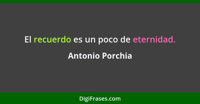 El recuerdo es un poco de eternidad.... - Antonio Porchia