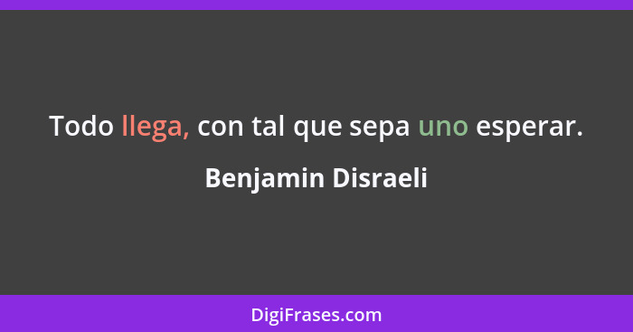 Todo llega, con tal que sepa uno esperar.... - Benjamin Disraeli