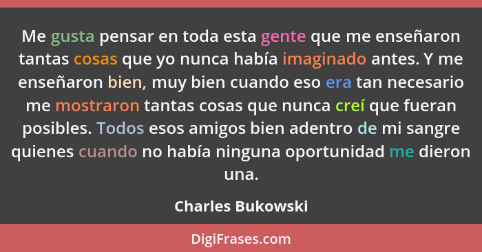 Me gusta pensar en toda esta gente que me enseñaron tantas cosas que yo nunca había imaginado antes. Y me enseñaron bien, muy bien... - Charles Bukowski