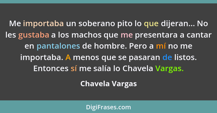 Me importaba un soberano pito lo que dijeran... No les gustaba a los machos que me presentara a cantar en pantalones de hombre. Pero... - Chavela Vargas