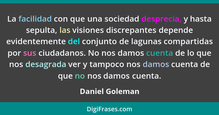 La facilidad con que una sociedad desprecia, y hasta sepulta, las visiones discrepantes depende evidentemente del conjunto de lagunas... - Daniel Goleman