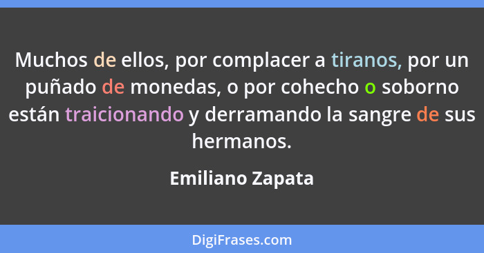 Muchos de ellos, por complacer a tiranos, por un puñado de monedas, o por cohecho o soborno están traicionando y derramando la sangr... - Emiliano Zapata