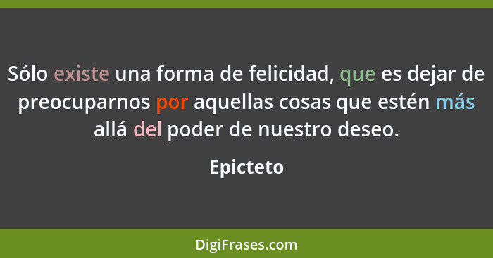 Sólo existe una forma de felicidad, que es dejar de preocuparnos por aquellas cosas que estén más allá del poder de nuestro deseo.... - Epicteto