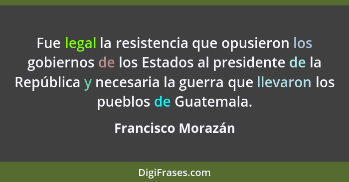 Fue legal la resistencia que opusieron los gobiernos de los Estados al presidente de la República y necesaria la guerra que llevar... - Francisco Morazán