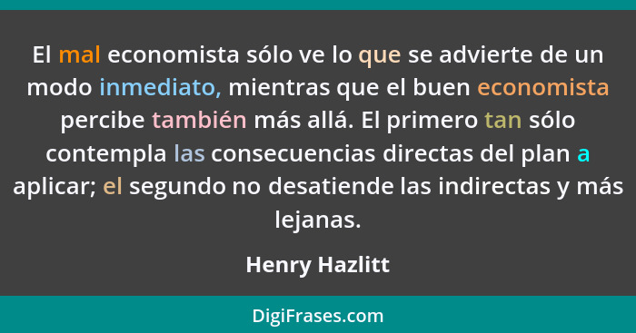 El mal economista sólo ve lo que se advierte de un modo inmediato, mientras que el buen economista percibe también más allá. El primer... - Henry Hazlitt