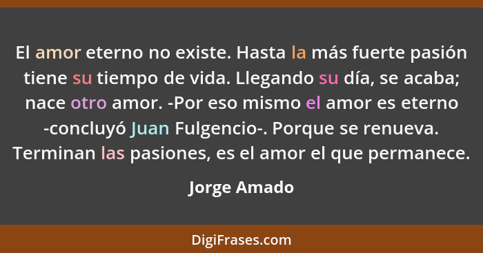 El amor eterno no existe. Hasta la más fuerte pasión tiene su tiempo de vida. Llegando su día, se acaba; nace otro amor. -Por eso mismo... - Jorge Amado