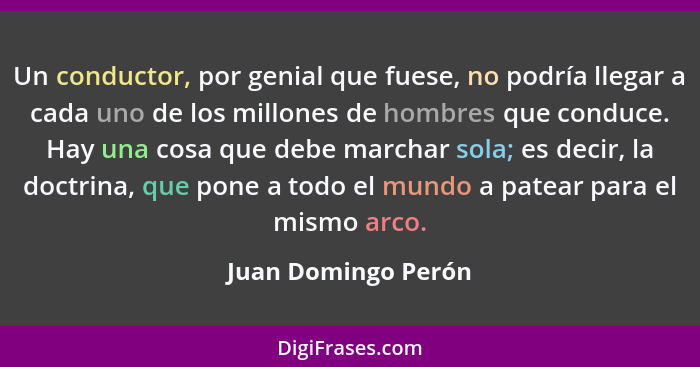 Un conductor, por genial que fuese, no podría llegar a cada uno de los millones de hombres que conduce. Hay una cosa que debe mar... - Juan Domingo Perón
