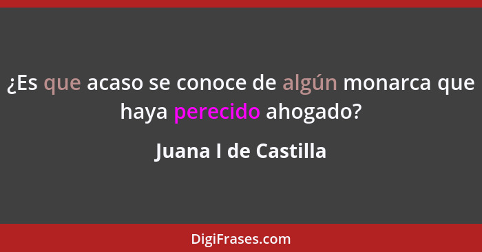 ¿Es que acaso se conoce de algún monarca que haya perecido ahogado?... - Juana I de Castilla