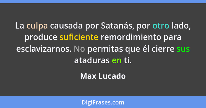 La culpa causada por Satanás, por otro lado, produce suficiente remordimiento para esclavizarnos. No permitas que él cierre sus ataduras... - Max Lucado