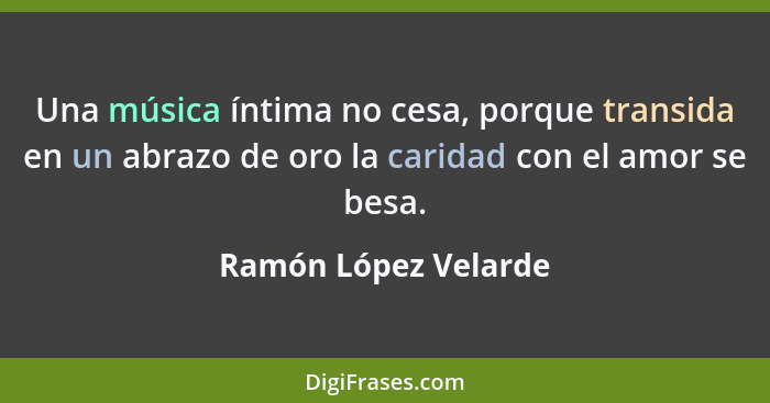 Una música íntima no cesa, porque transida en un abrazo de oro la caridad con el amor se besa.... - Ramón López Velarde