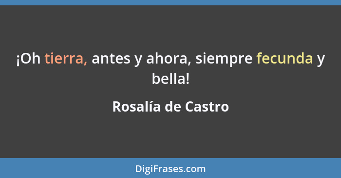 ¡Oh tierra, antes y ahora, siempre fecunda y bella!... - Rosalía de Castro