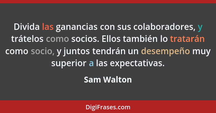 Divida las ganancias con sus colaboradores, y trátelos como socios. Ellos también lo tratarán como socio, y juntos tendrán un desempeño m... - Sam Walton