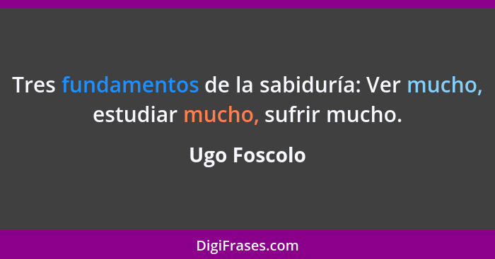 Tres fundamentos de la sabiduría: Ver mucho, estudiar mucho, sufrir mucho.... - Ugo Foscolo