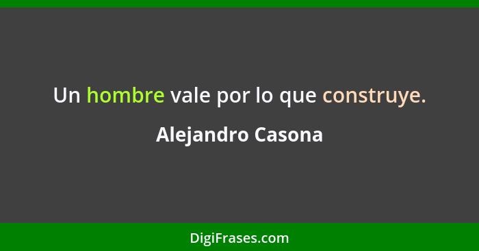 Un hombre vale por lo que construye.... - Alejandro Casona