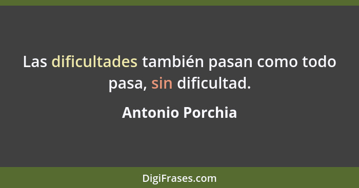 Las dificultades también pasan como todo pasa, sin dificultad.... - Antonio Porchia