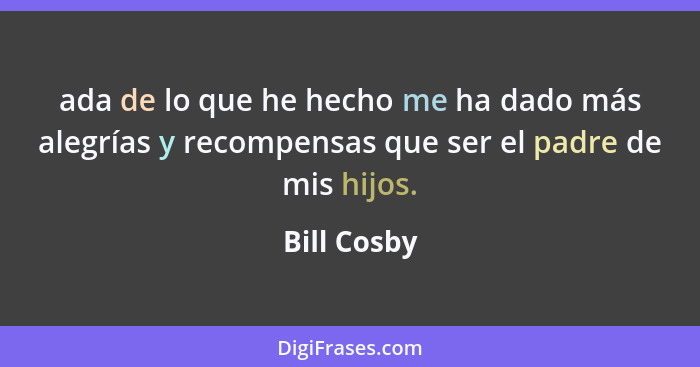 ada de lo que he hecho me ha dado más alegrías y recompensas que ser el padre de mis hijos.... - Bill Cosby