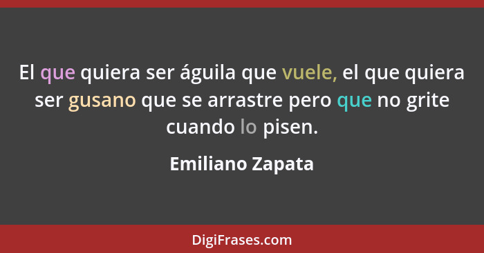 El que quiera ser águila que vuele, el que quiera ser gusano que se arrastre pero que no grite cuando lo pisen.... - Emiliano Zapata