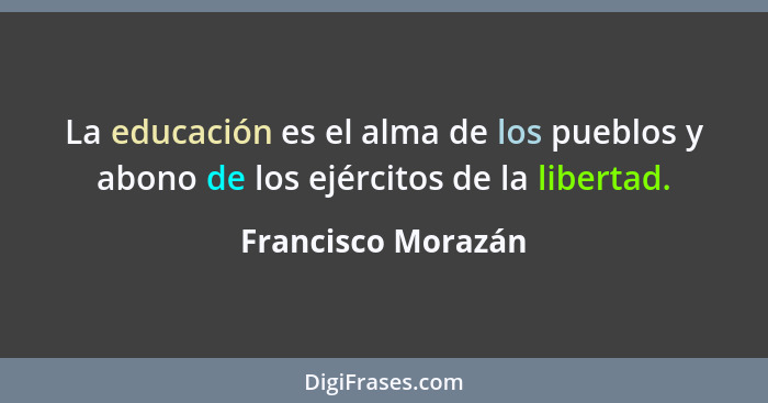 La educación es el alma de los pueblos y abono de los ejércitos de la libertad.... - Francisco Morazán