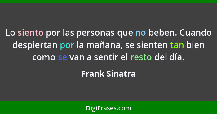 Lo siento por las personas que no beben. Cuando despiertan por la mañana, se sienten tan bien como se van a sentir el resto del día.... - Frank Sinatra