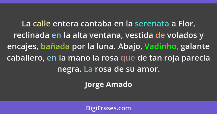 La calle entera cantaba en la serenata a Flor, reclinada en la alta ventana, vestida de volados y encajes, bañada por la luna. Abajo, Va... - Jorge Amado