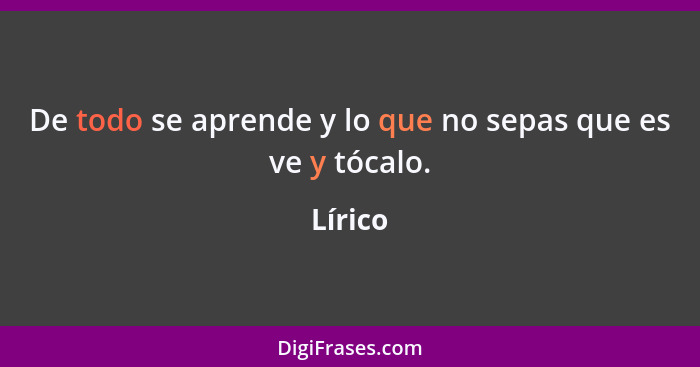 De todo se aprende y lo que no sepas que es ve y tócalo.... - Lírico