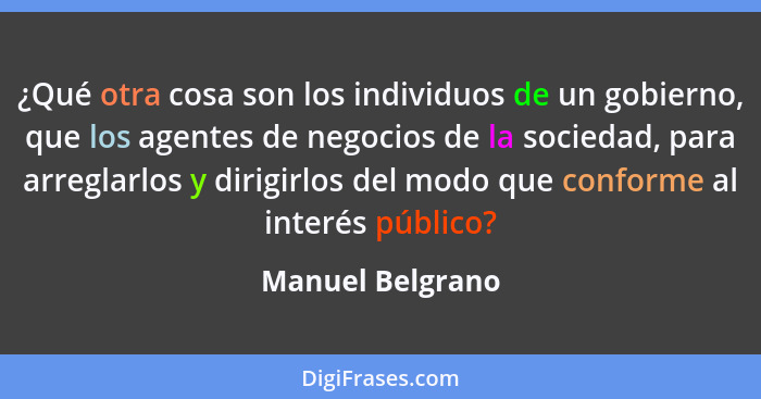 ¿Qué otra cosa son los individuos de un gobierno, que los agentes de negocios de la sociedad, para arreglarlos y dirigirlos del modo... - Manuel Belgrano