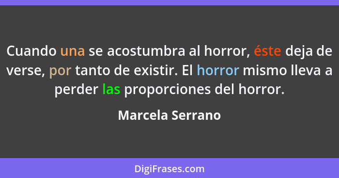 Cuando una se acostumbra al horror, éste deja de verse, por tanto de existir. El horror mismo lleva a perder las proporciones del ho... - Marcela Serrano