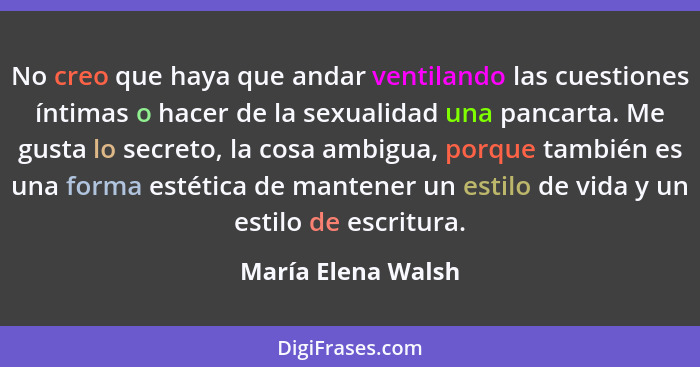 No creo que haya que andar ventilando las cuestiones íntimas o hacer de la sexualidad una pancarta. Me gusta lo secreto, la cosa a... - María Elena Walsh