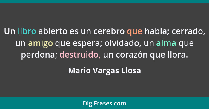 Un libro abierto es un cerebro que habla; cerrado, un amigo que espera; olvidado, un alma que perdona; destruido, un corazón que... - Mario Vargas Llosa