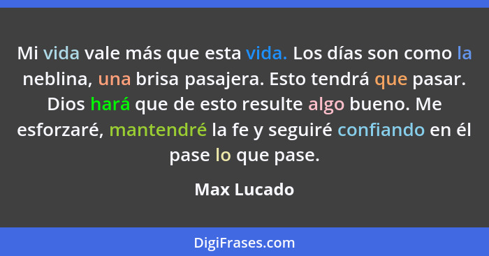 Mi vida vale más que esta vida. Los días son como la neblina, una brisa pasajera. Esto tendrá que pasar. Dios hará que de esto resulte al... - Max Lucado