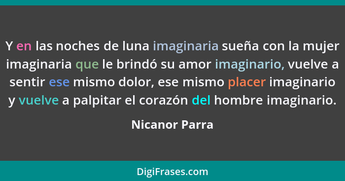 Y en las noches de luna imaginaria sueña con la mujer imaginaria que le brindó su amor imaginario, vuelve a sentir ese mismo dolor, es... - Nicanor Parra