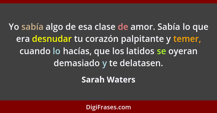 Yo sabía algo de esa clase de amor. Sabía lo que era desnudar tu corazón palpitante y temer, cuando lo hacías, que los latidos se oyera... - Sarah Waters