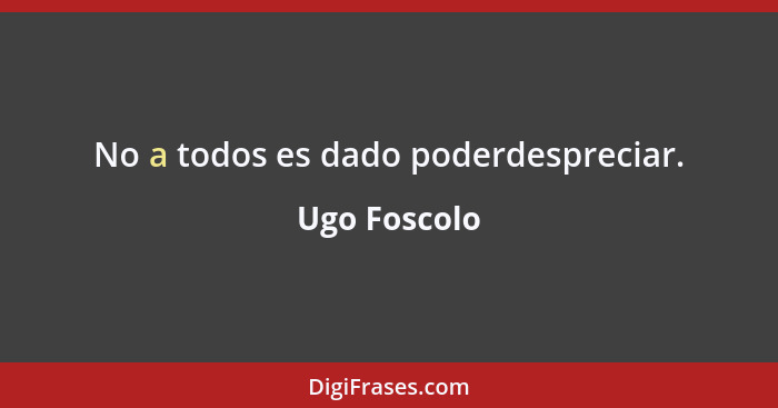 No a todos es dado poderdespreciar.... - Ugo Foscolo