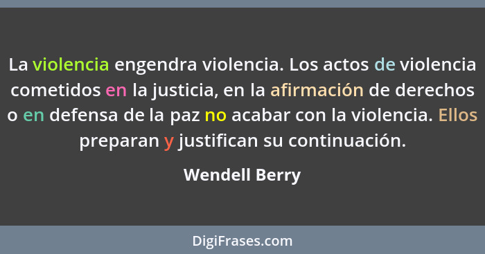 La violencia engendra violencia. Los actos de violencia cometidos en la justicia, en la afirmación de derechos o en defensa de la paz... - Wendell Berry